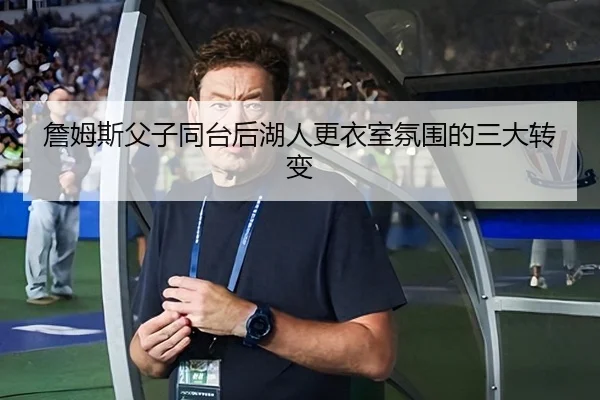 詹姆斯父子同台后湖人更衣室氛围的三大转变