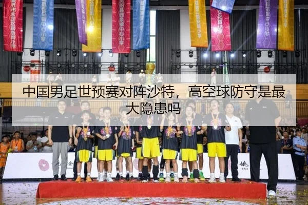 中国男足世预赛对阵沙特，高空球防守是最大隐患吗